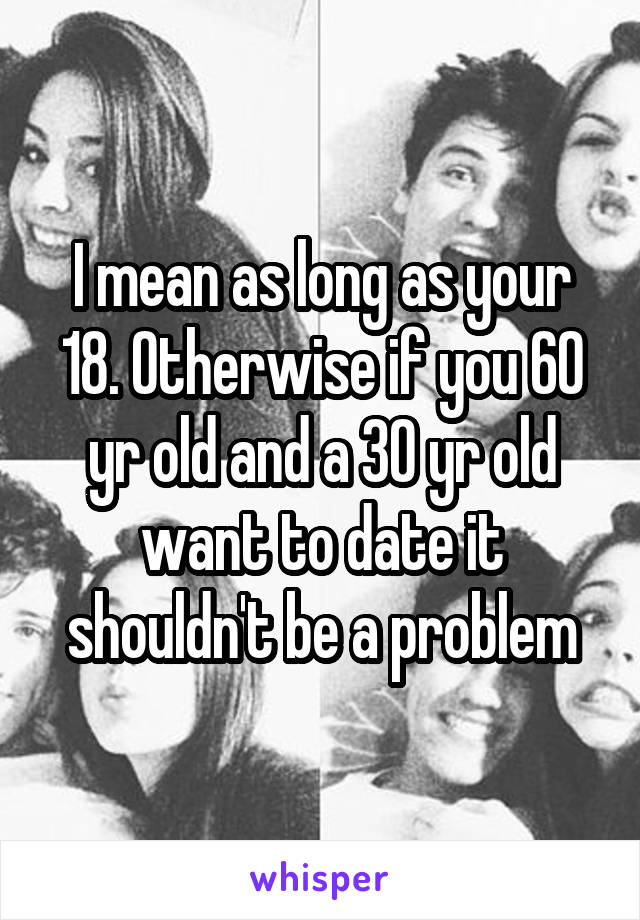 I mean as long as your 18. Otherwise if you 60 yr old and a 30 yr old want to date it shouldn't be a problem