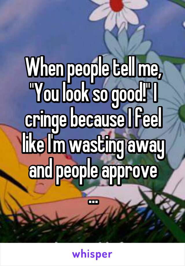 When people tell me, "You look so good!" I cringe because I feel like I'm wasting away and people approve
...