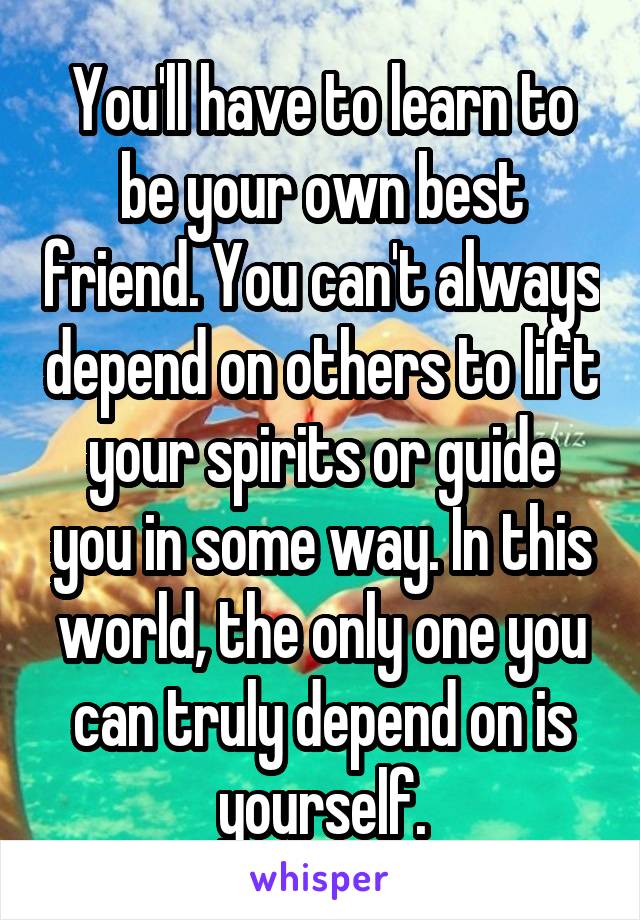 You'll have to learn to be your own best friend. You can't always depend on others to lift your spirits or guide you in some way. In this world, the only one you can truly depend on is yourself.