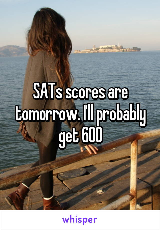 SATs scores are tomorrow. I'll probably get 600