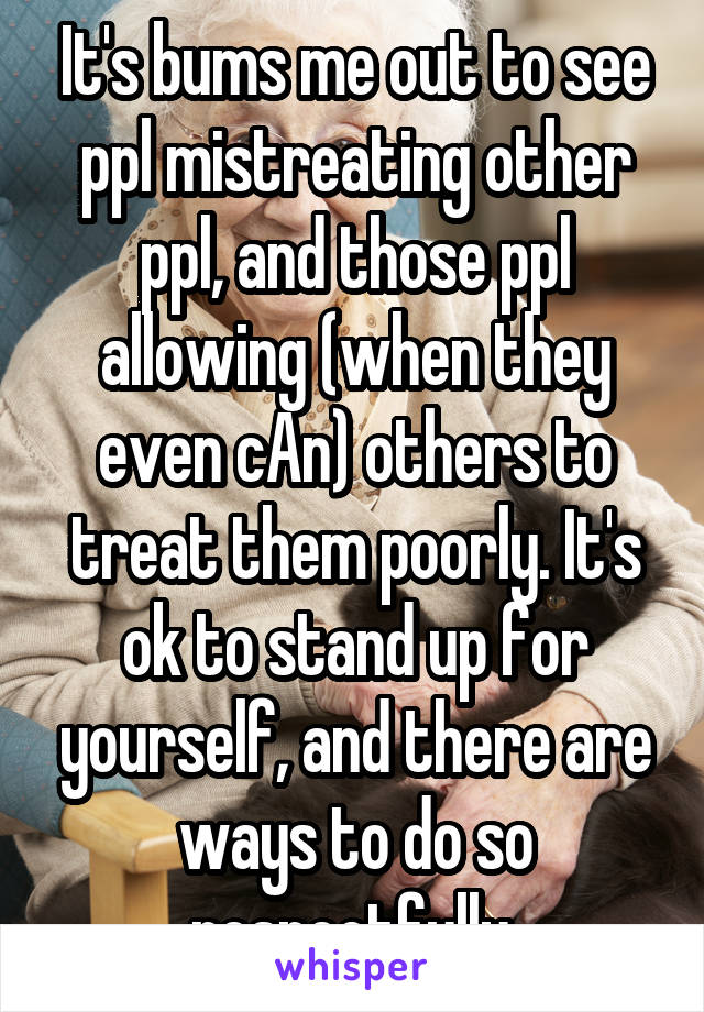 It's bums me out to see ppl mistreating other ppl, and those ppl allowing (when they even cAn) others to treat them poorly. It's ok to stand up for yourself, and there are ways to do so respectfully.