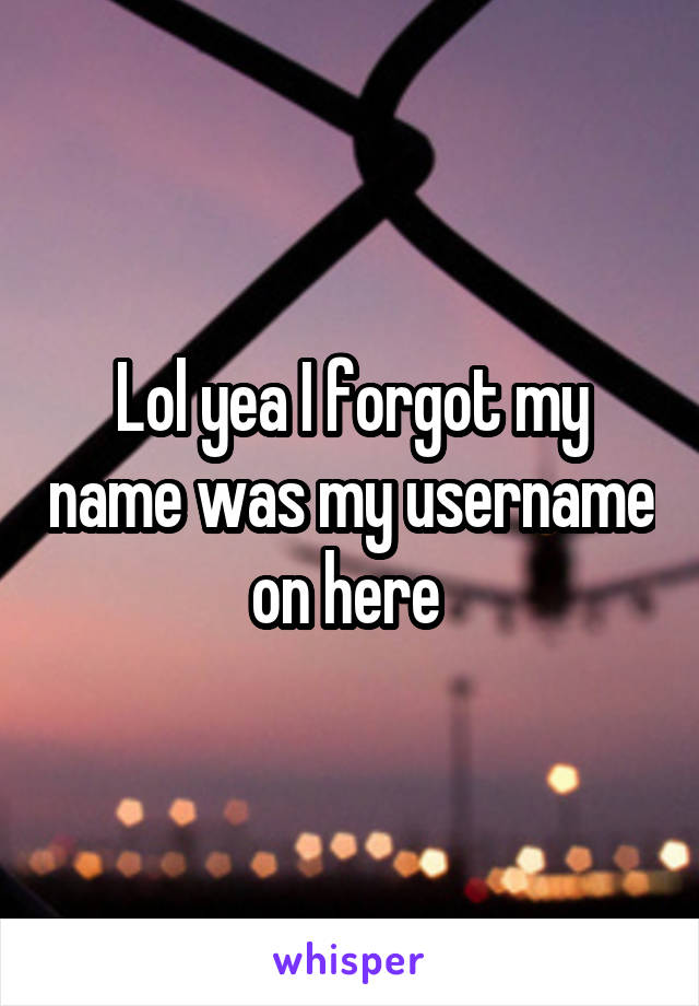 Lol yea I forgot my name was my username on here 