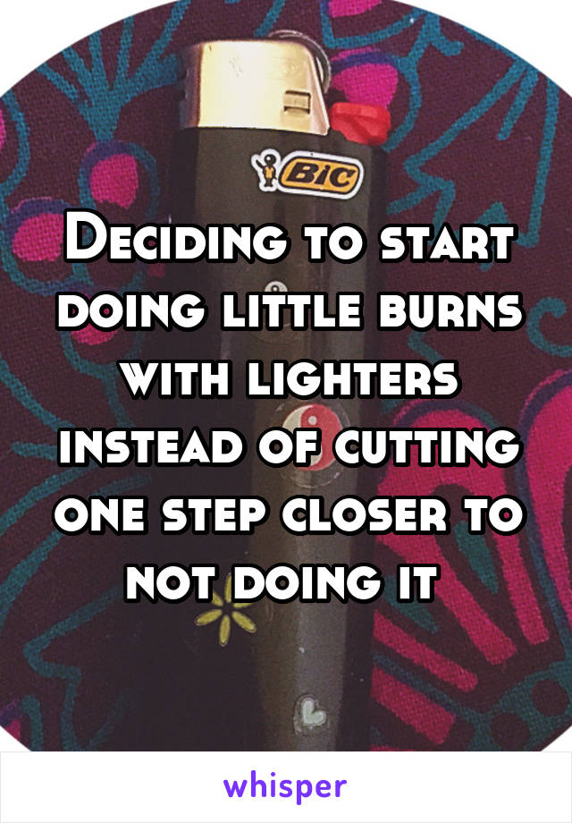 Deciding to start doing little burns with lighters instead of cutting one step closer to not doing it 