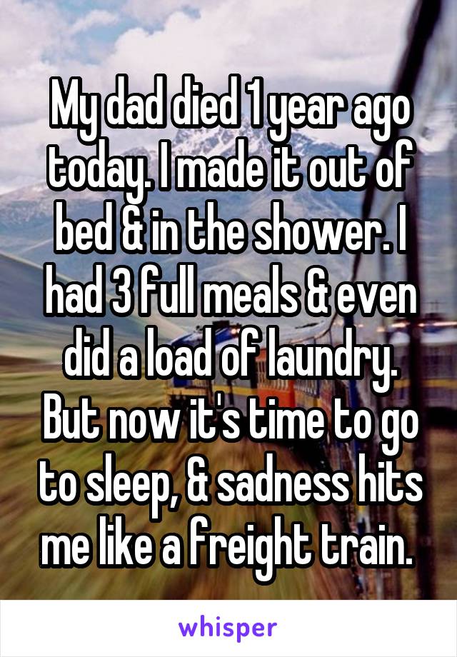 My dad died 1 year ago today. I made it out of bed & in the shower. I had 3 full meals & even did a load of laundry. But now it's time to go to sleep, & sadness hits me like a freight train. 