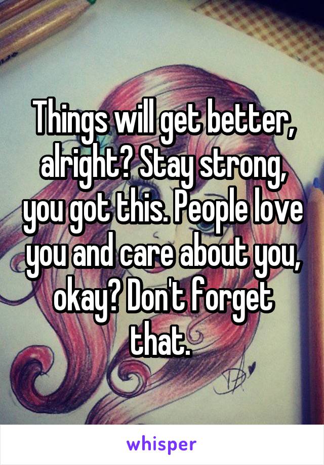 Things will get better, alright? Stay strong, you got this. People love you and care about you, okay? Don't forget that. 