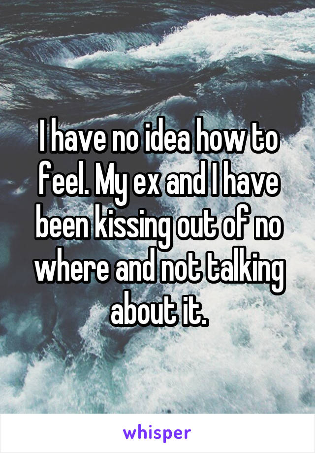 I have no idea how to feel. My ex and I have been kissing out of no where and not talking about it.