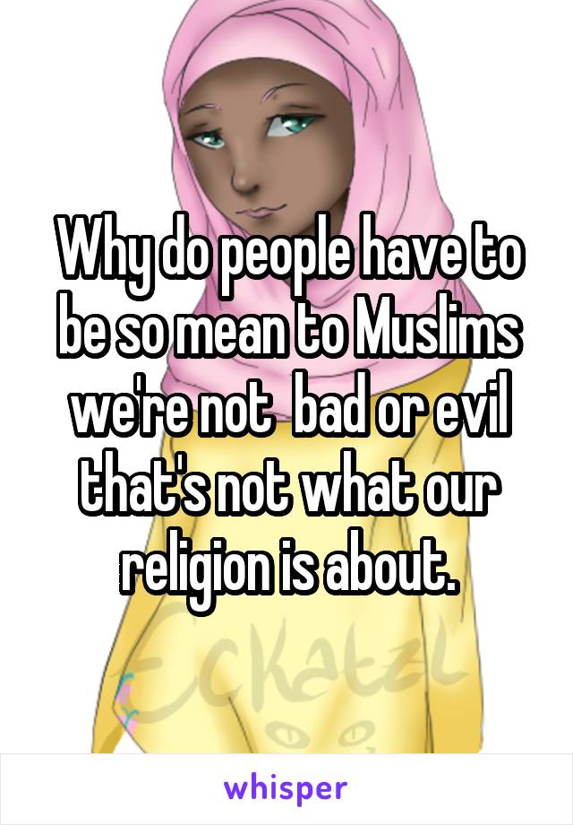 Why do people have to be so mean to Muslims we're not  bad or evil that's not what our religion is about.