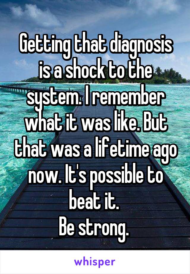 Getting that diagnosis is a shock to the system. I remember what it was like. But that was a lifetime ago now. It's possible to beat it. 
Be strong. 