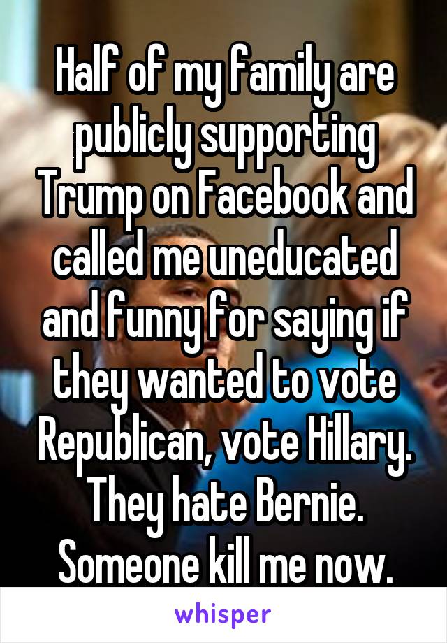 Half of my family are publicly supporting Trump on Facebook and called me uneducated and funny for saying if they wanted to vote Republican, vote Hillary. They hate Bernie. Someone kill me now.