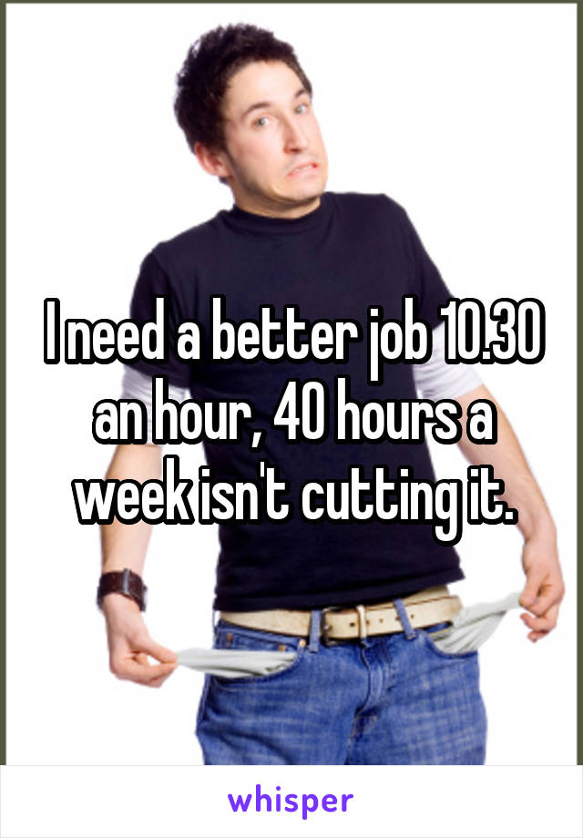 I need a better job 10.30 an hour, 40 hours a week isn't cutting it.