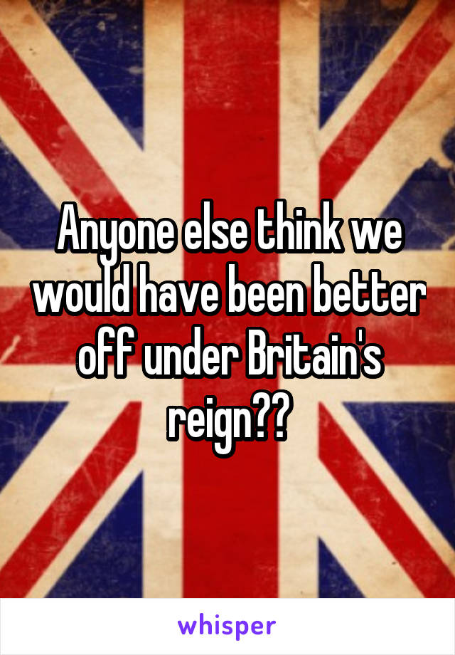 Anyone else think we would have been better off under Britain's reign??