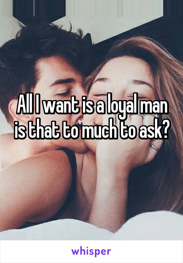 All I want is a loyal man is that to much to ask?
