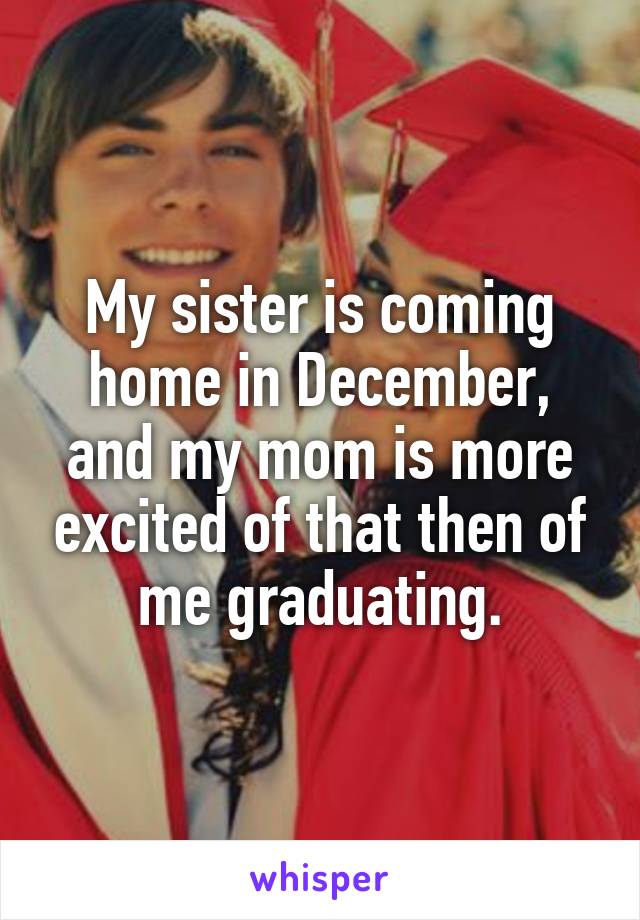 My sister is coming home in December, and my mom is more excited of that then of me graduating.