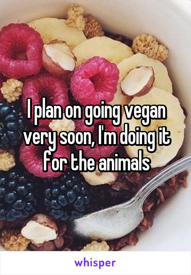 I plan on going vegan very soon, I'm doing it for the animals