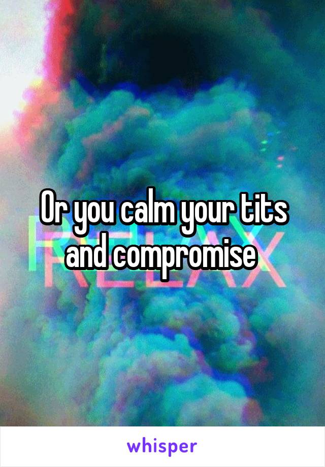 Or you calm your tits and compromise 