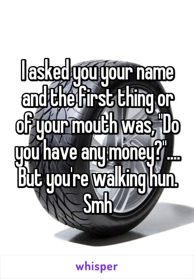 I asked you your name and the first thing or of your mouth was, "Do you have any money?".... But you're walking hun. Smh