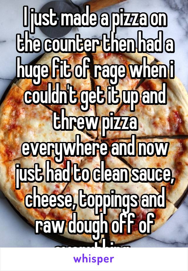 I just made a pizza on the counter then had a huge fit of rage when i couldn't get it up and threw pizza everywhere and now just had to clean sauce, cheese, toppings and raw dough off of everything. 