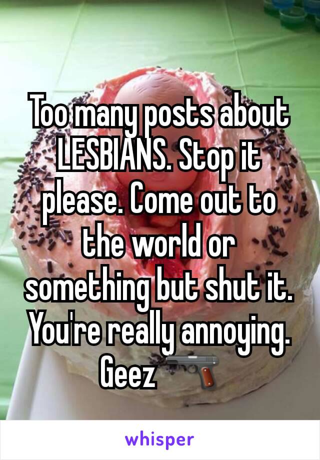 Too many posts about LESBIANS. Stop it please. Come out to the world or something but shut it. You're really annoying. Geez 🔫