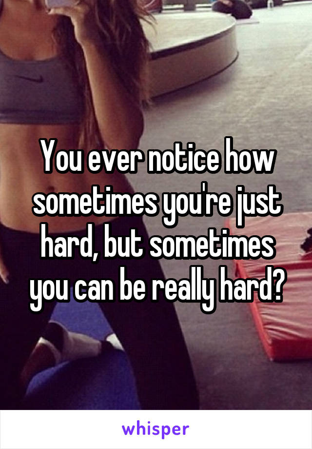 You ever notice how sometimes you're just hard, but sometimes you can be really hard?