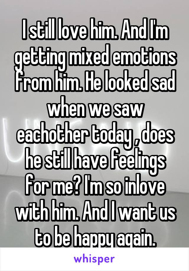 I still love him. And I'm getting mixed emotions from him. He looked sad when we saw eachother today , does he still have feelings for me? I'm so inlove with him. And I want us to be happy again.