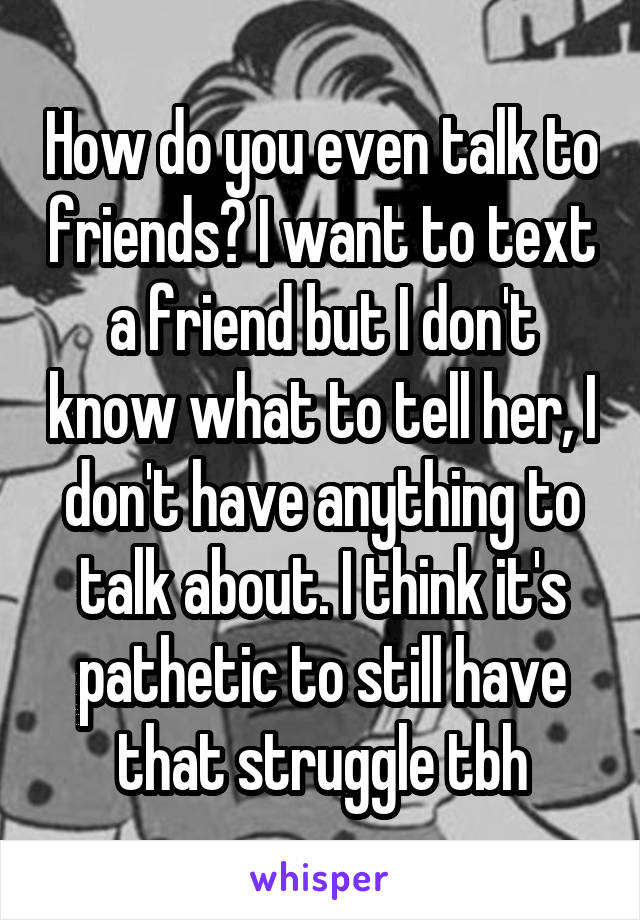 How do you even talk to friends? I want to text a friend but I don't know what to tell her, I don't have anything to talk about. I think it's pathetic to still have that struggle tbh