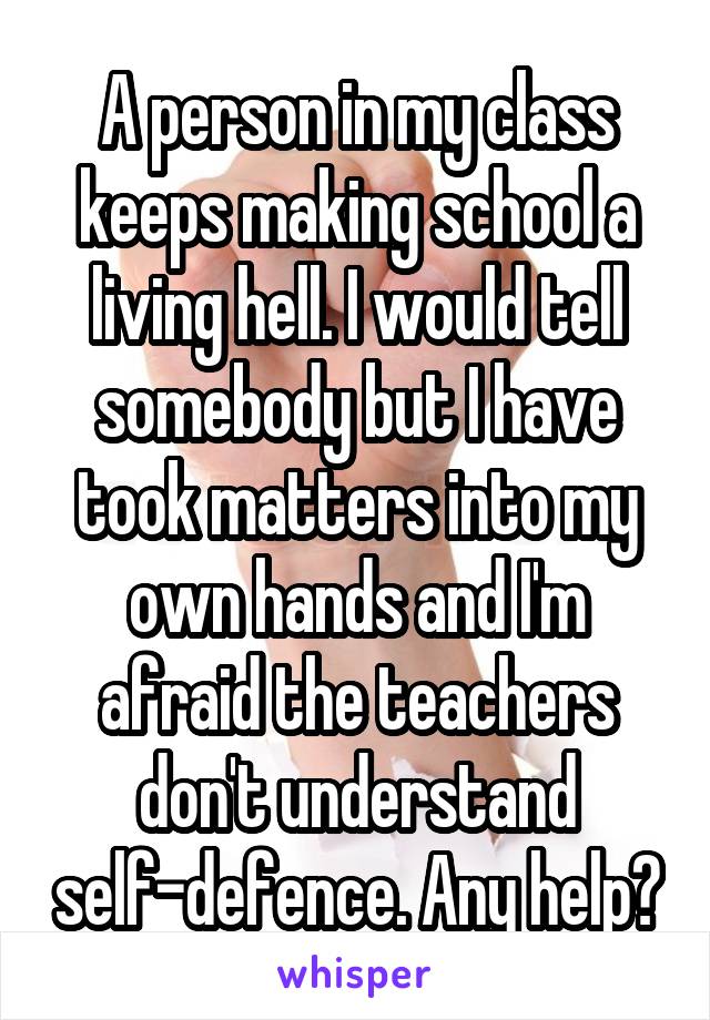 A person in my class keeps making school a living hell. I would tell somebody but I have took matters into my own hands and I'm afraid the teachers don't understand self-defence. Any help?