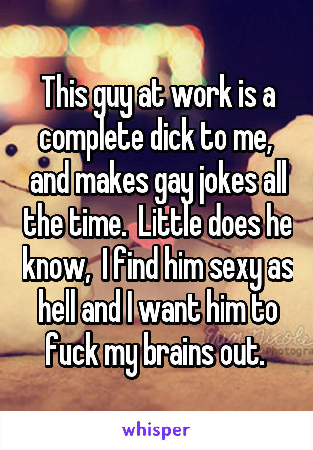 This guy at work is a complete dick to me,  and makes gay jokes all the time.  Little does he know,  I find him sexy as hell and I want him to fuck my brains out. 