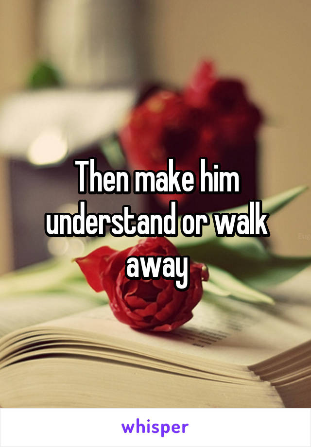 Then make him understand or walk away