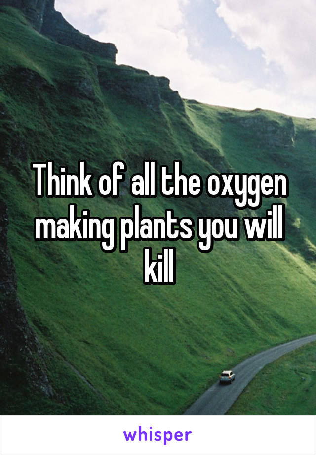 Think of all the oxygen making plants you will kill