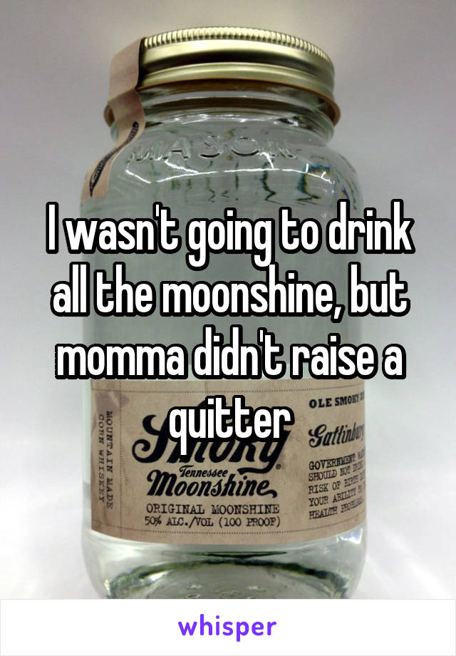 I wasn't going to drink all the moonshine, but momma didn't raise a quitter