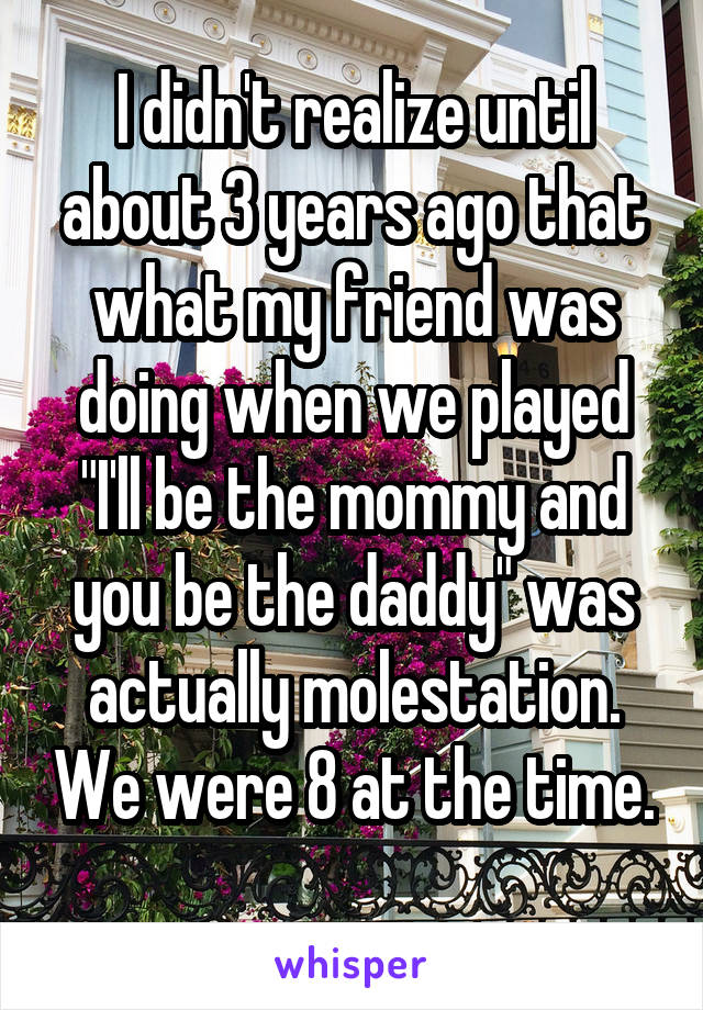 I didn't realize until about 3 years ago that what my friend was doing when we played "I'll be the mommy and you be the daddy" was actually molestation. We were 8 at the time. 