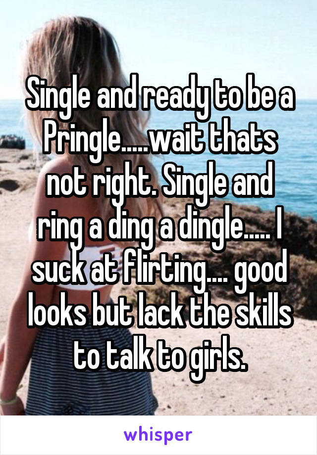 Single and ready to be a Pringle.....wait thats not right. Single and ring a ding a dingle..... I suck at flirting.... good looks but lack the skills to talk to girls.