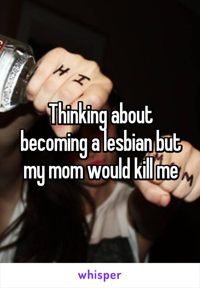 Thinking about becoming a lesbian but my mom would kill me