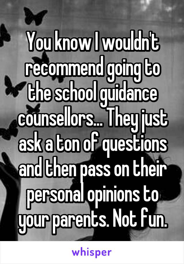 You know I wouldn't recommend going to the school guidance counsellors... They just ask a ton of questions and then pass on their personal opinions to your parents. Not fun.