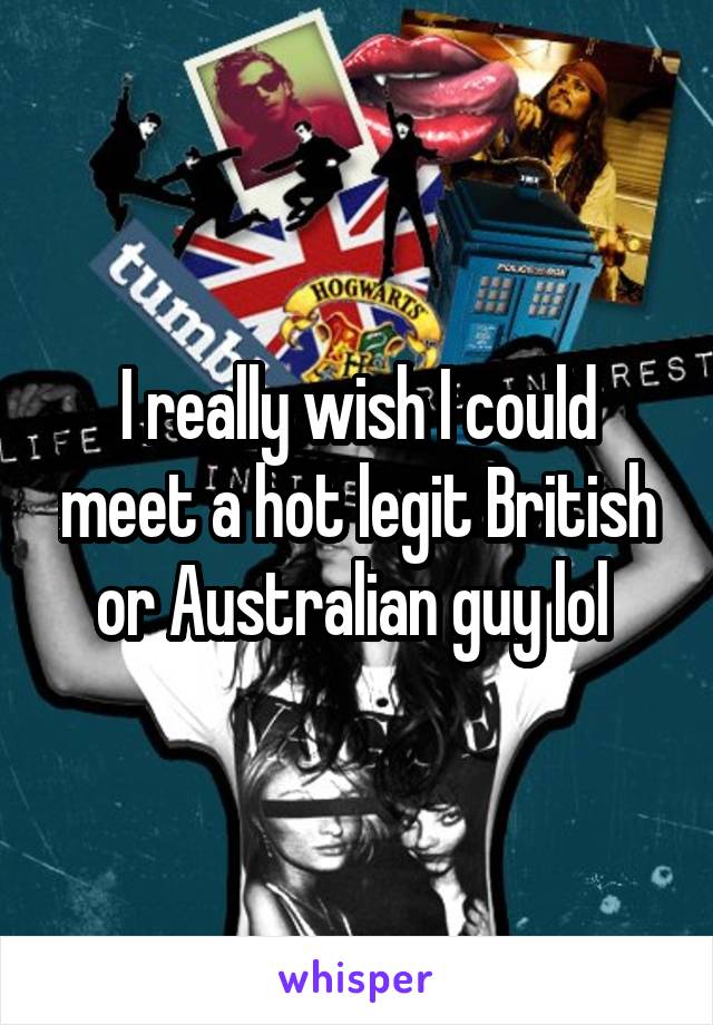 I really wish I could meet a hot legit British or Australian guy lol 