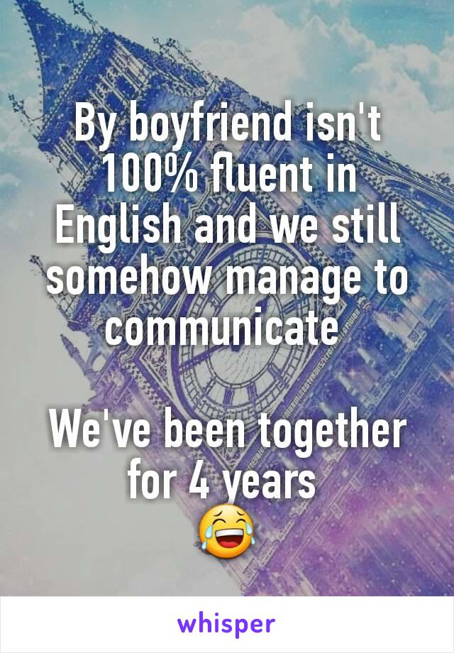 By boyfriend isn't 100% fluent in English and we still somehow manage to communicate 

We've been together for 4 years 
😂