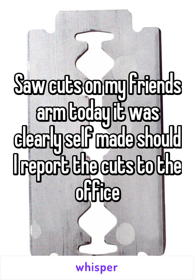 Saw cuts on my friends arm today it was clearly self made should I report the cuts to the office