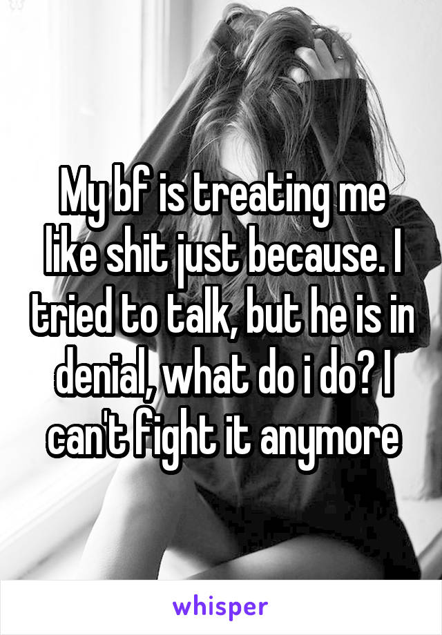 My bf is treating me like shit just because. I tried to talk, but he is in denial, what do i do? I can't fight it anymore