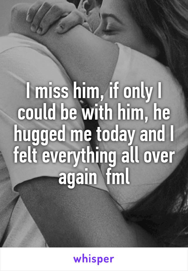 I miss him, if only I could be with him, he hugged me today and I felt everything all over again  fml