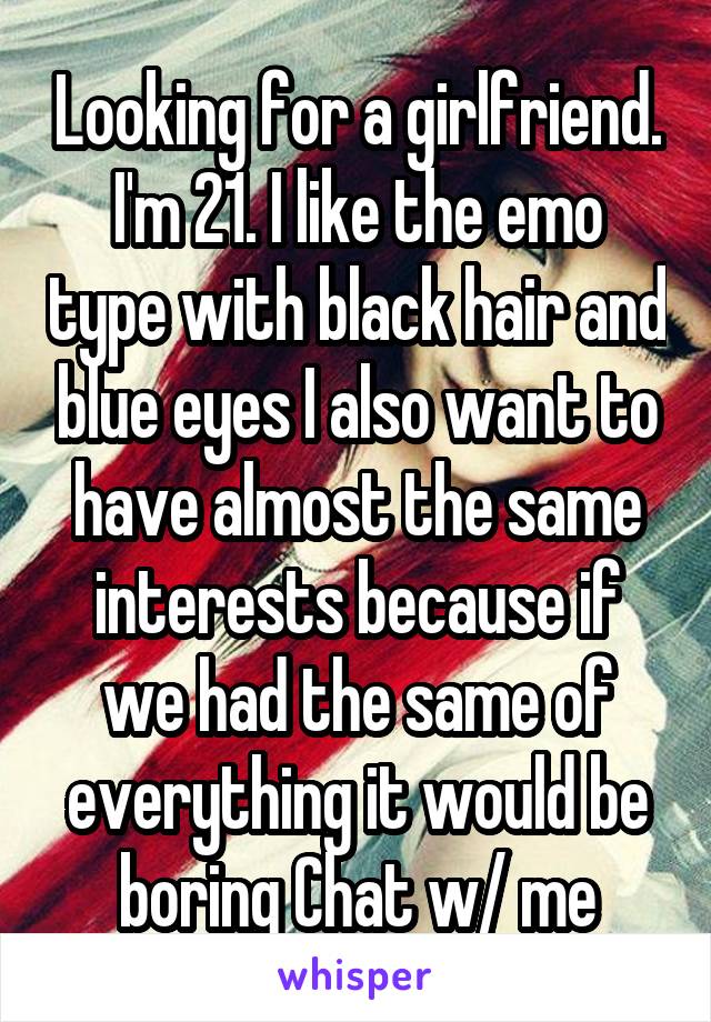 Looking for a girlfriend. I'm 21. I like the emo type with black hair and blue eyes I also want to have almost the same interests because if we had the same of everything it would be boring Chat w/ me