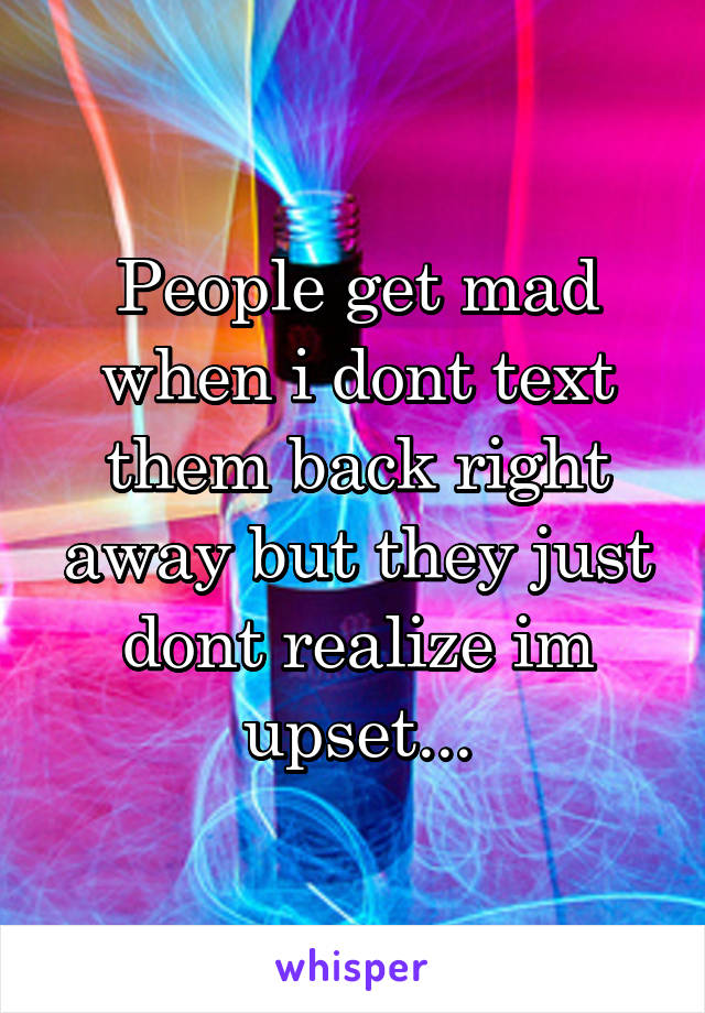 People get mad when i dont text them back right away but they just dont realize im upset...