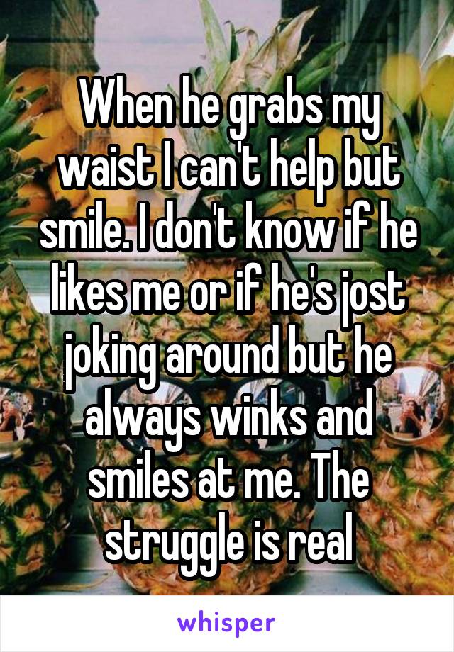 When he grabs my waist I can't help but smile. I don't know if he likes me or if he's jost joking around but he always winks and smiles at me. The struggle is real