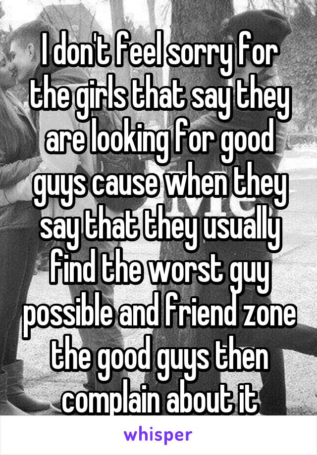 I don't feel sorry for the girls that say they are looking for good guys cause when they say that they usually find the worst guy possible and friend zone the good guys then complain about it