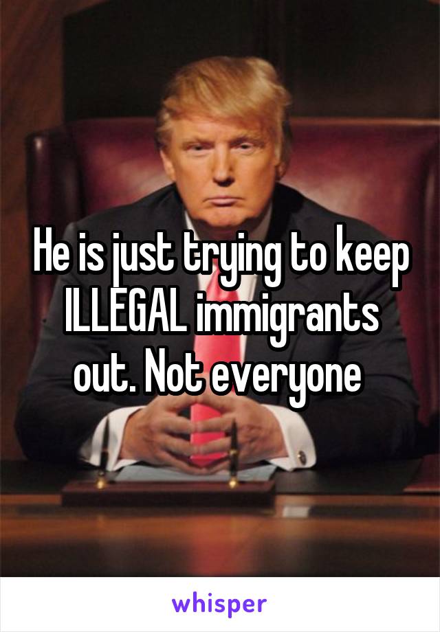 He is just trying to keep ILLEGAL immigrants out. Not everyone 