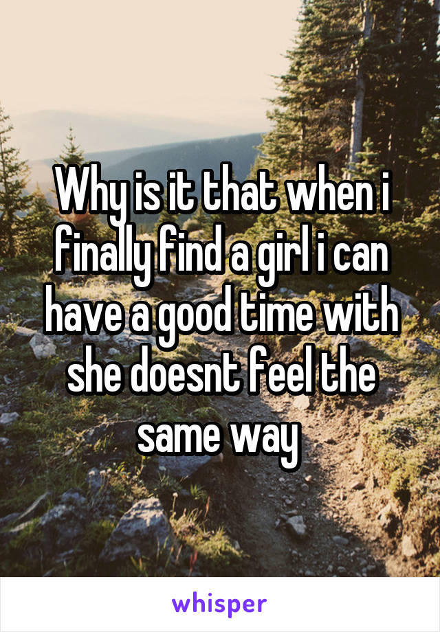 Why is it that when i finally find a girl i can have a good time with she doesnt feel the same way 