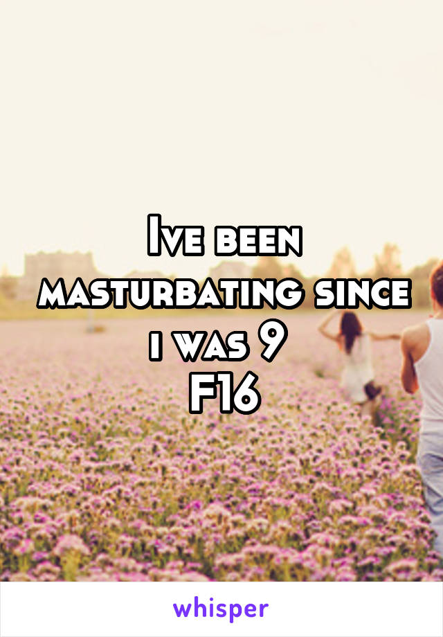 Ive been masturbating since i was 9 
F16