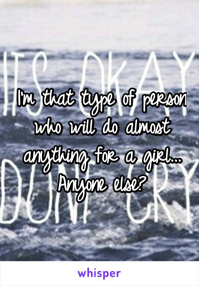 I'm that type of person who will do almost anything for a girl... Anyone else?