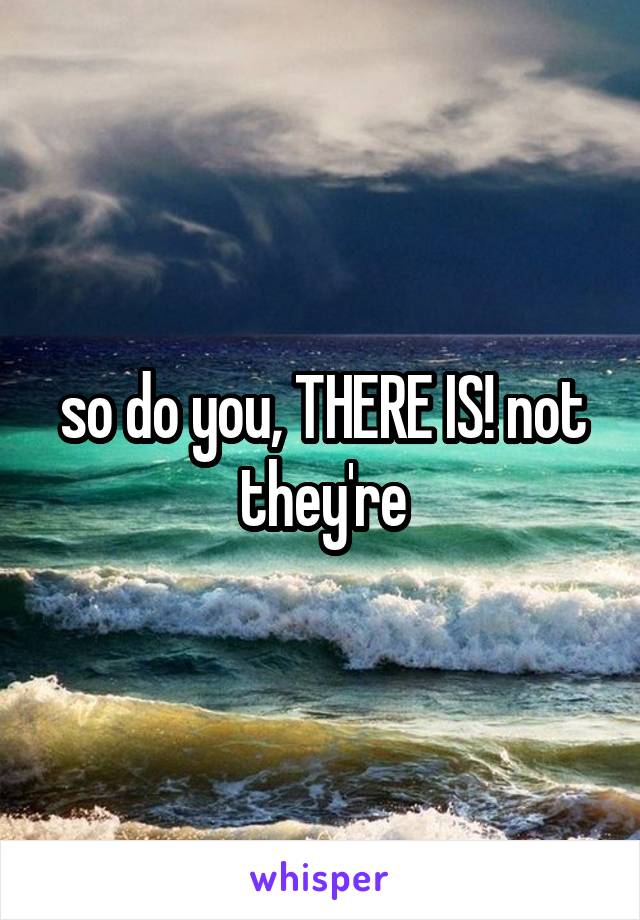 so do you, THERE IS! not they're