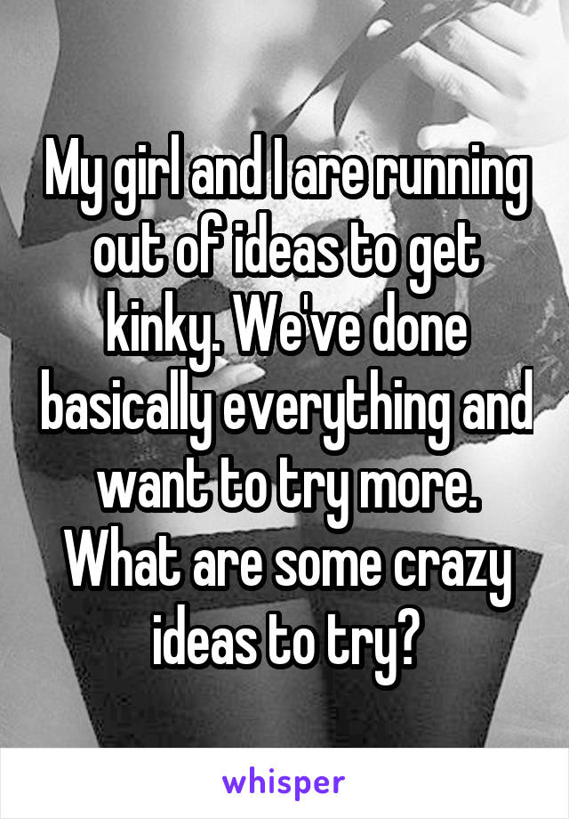 My girl and I are running out of ideas to get kinky. We've done basically everything and want to try more. What are some crazy ideas to try?