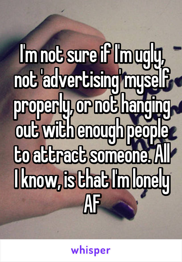 I'm not sure if I'm ugly, not 'advertising' myself properly, or not hanging out with enough people to attract someone. All I know, is that I'm lonely AF